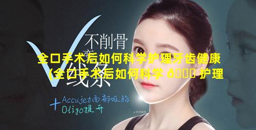 全口手术后如何科学护理牙齿健康(全口手术后如何科学 💐 护理牙 🦅 齿健康教育)